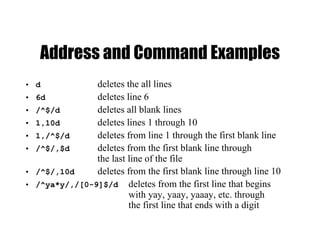 Address and Command Examples
• d deletes the all lines
• 6d deletes line 6
• /^$/d deletes all blank lines
• 1,10d deletes lines 1 through 10
• 1,/^$/d deletes from line 1 through the first blank line
• /^$/,$d deletes from the first blank line through
the last line of the file
• /^$/,10d deletes from the first blank line through line 10
• /^ya*y/,/[0-9]$/d deletes from the first line that begins
with yay, yaay, yaaay, etc. through
the first line that ends with a digit
 
