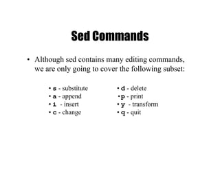 Sed Commands
• Although sed contains many editing commands,
we are only going to cover the following subset:
• d - delete
•p - print
• y - transform
• q - quit
• s - substitute
• a - append
• i - insert
• c - change
 