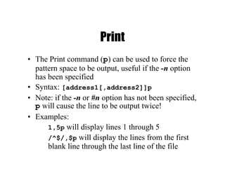 Print
• The Print command (p) can be used to force the
pattern space to be output, useful if the -n option
has been specified
• Syntax: [address1[,address2]]p
• Note: if the -n or #n option has not been specified,
p will cause the line to be output twice!
• Examples:
1,5p will display lines 1 through 5
/^$/,$p will display the lines from the first
blank line through the last line of the file
 