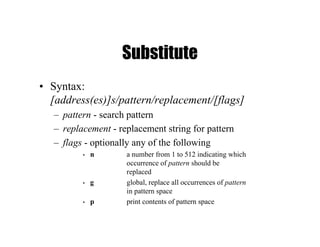Substitute
• Syntax:
[address(es)]s/pattern/replacement/[flags]
– pattern - search pattern
– replacement - replacement string for pattern
– flags - optionally any of the following
• n a number from 1 to 512 indicating which
occurrence of pattern should be
replaced
• g global, replace all occurrences of pattern
in pattern space
• p print contents of pattern space
 
