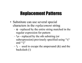 Replacement Patterns
• Substitute can use several special
characters in the replacement string
– & - replaced by the entire string matched in the
regular expression for pattern
– n - replaced by the nth substring (or
subexpression) previously specified using “(“
and “)”
–  - used to escape the ampersand (&) and the
backslash ()
 