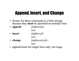 Append, Insert, and Change
• Syntax for these commands is a little strange
because they must be specified on multiple lines
• append [address]a
text
• insert [address]i
text
• change [address(es)]c
text
• append/insert for single lines only, not range
 