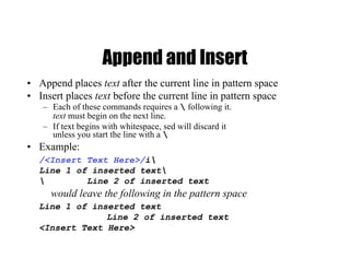 Append and Insert
• Append places text after the current line in pattern space
• Insert places text before the current line in pattern space
– Each of these commands requires a  following it.
text must begin on the next line.
– If text begins with whitespace, sed will discard it
unless you start the line with a 
• Example:
/<Insert Text Here>/i
Line 1 of inserted text
 Line 2 of inserted text
would leave the following in the pattern space
Line 1 of inserted text
Line 2 of inserted text
<Insert Text Here>
 