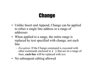 Change
• Unlike Insert and Append, Change can be applied
to either a single line address or a range of
addresses
• When applied to a range, the entire range is
replaced by text specified with change, not each
line
– Exception: If the Change command is executed with
other commands enclosed in { } that act on a range of
lines, each line will be replaced with text
• No subsequent editing allowed
 