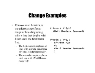 Change Examples
• Remove mail headers, ie;
the address specifies a
range of lines beginning
with a line that begins with
From until the first blank
line.
– The first example replaces all
lines with a single occurrence
of <Mail Header Removed>.
– The second example replaces
each line with <Mail Header
Removed>
/^From /,/^$/c
<Mail Headers Removed>
/^From /,/^$/{
s/^From //p
c
<Mail Header Removed>
}
 