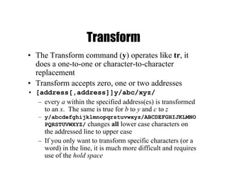 Transform
• The Transform command (y) operates like tr, it
does a one-to-one or character-to-character
replacement
• Transform accepts zero, one or two addresses
• [address[,address]]y/abc/xyz/
– every a within the specified address(es) is transformed
to an x. The same is true for b to y and c to z
– y/abcdefghijklmnopqrstuvwxyz/ABCDEFGHIJKLMNO
PQRSTUVWXYZ/ changes all lower case characters on
the addressed line to upper case
– If you only want to transform specific characters (or a
word) in the line, it is much more difficult and requires
use of the hold space
 