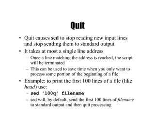 Quit
• Quit causes sed to stop reading new input lines
and stop sending them to standard output
• It takes at most a single line address
– Once a line matching the address is reached, the script
will be terminated
– This can be used to save time when you only want to
process some portion of the beginning of a file
• Example: to print the first 100 lines of a file (like
head) use:
– sed '100q' filename
– sed will, by default, send the first 100 lines of filename
to standard output and then quit processing
 