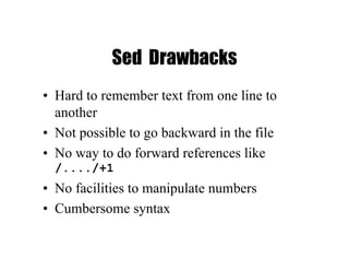 Sed Drawbacks
• Hard to remember text from one line to
another
• Not possible to go backward in the file
• No way to do forward references like
/..../+1
• No facilities to manipulate numbers
• Cumbersome syntax
 
