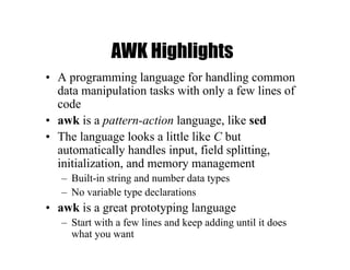 AWK Highlights
• A programming language for handling common
data manipulation tasks with only a few lines of
code
• awk is a pattern-action language, like sed
• The language looks a little like C but
automatically handles input, field splitting,
initialization, and memory management
– Built-in string and number data types
– No variable type declarations
• awk is a great prototyping language
– Start with a few lines and keep adding until it does
what you want
 