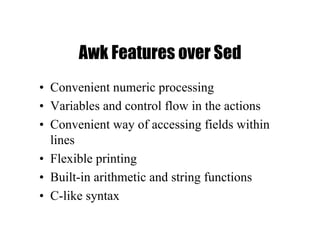 Awk Features over Sed
• Convenient numeric processing
• Variables and control flow in the actions
• Convenient way of accessing fields within
lines
• Flexible printing
• Built-in arithmetic and string functions
• C-like syntax
 