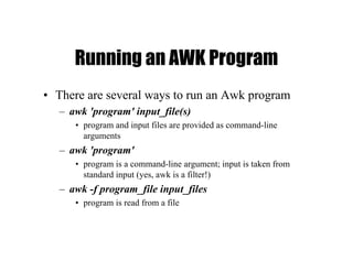Running an AWK Program
• There are several ways to run an Awk program
– awk 'program' input_file(s)
• program and input files are provided as command-line
arguments
– awk 'program'
• program is a command-line argument; input is taken from
standard input (yes, awk is a filter!)
– awk -f program_file input_files
• program is read from a file
 