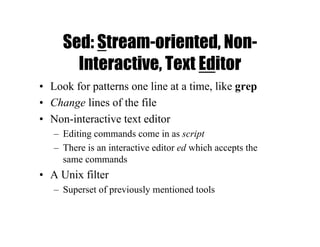 Sed: Stream-oriented, Non-
Interactive, Text Editor
• Look for patterns one line at a time, like grep
• Change lines of the file
• Non-interactive text editor
– Editing commands come in as script
– There is an interactive editor ed which accepts the
same commands
• A Unix filter
– Superset of previously mentioned tools
 