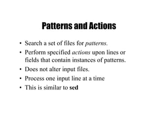 Patterns and Actions
• Search a set of files for patterns.
• Perform specified actions upon lines or
fields that contain instances of patterns.
• Does not alter input files.
• Process one input line at a time
• This is similar to sed
 