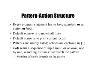 Pattern-Action Structure
• Every program statement has to have a pattern or an
action or both
• Default pattern is to match all lines
• Default action is to print current record
• Patterns are simply listed; actions are enclosed in { }
• awk scans a sequence of input lines, or records, one
by one, searching for lines that match the pattern
– Meaning of match depends on the pattern
 