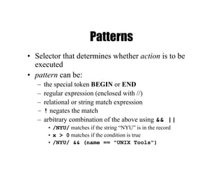 Patterns
• Selector that determines whether action is to be
executed
• pattern can be:
– the special token BEGIN or END
– regular expression (enclosed with //)
– relational or string match expression
– ! negates the match
– arbitrary combination of the above using && ||
• /NYU/ matches if the string “NYU” is in the record
• x > 0 matches if the condition is true
• /NYU/ && (name == "UNIX Tools")
 