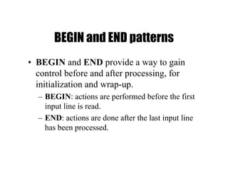 BEGIN and END patterns
• BEGIN and END provide a way to gain
control before and after processing, for
initialization and wrap-up.
– BEGIN: actions are performed before the first
input line is read.
– END: actions are done after the last input line
has been processed.
 