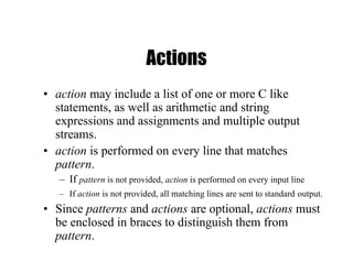 Actions
• action may include a list of one or more C like
statements, as well as arithmetic and string
expressions and assignments and multiple output
streams.
• action is performed on every line that matches
pattern.
– If pattern is not provided, action is performed on every input line
– If action is not provided, all matching lines are sent to standard output.
• Since patterns and actions are optional, actions must
be enclosed in braces to distinguish them from
pattern.
 