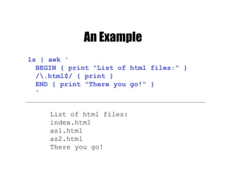 An Example
ls | awk '
BEGIN { print "List of html files:" }
/.html$/ { print }
END { print "There you go!" }
'
List of html files:
index.html
as1.html
as2.html
There you go!
 