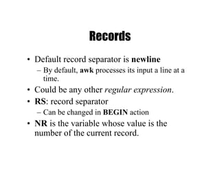 Records
• Default record separator is newline
– By default, awk processes its input a line at a
time.
• Could be any other regular expression.
• RS: record separator
– Can be changed in BEGIN action
• NR is the variable whose value is the
number of the current record.
 
