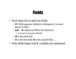 Fields
• Each input line is split into fields.
– FS: field separator: default is whitespace (1 or more
spaces or tabs)
– awk -Fc option sets FS to the character c
• Can also be changed in BEGIN
– $0 is the entire line
– $1 is the first field, $2 is the second field, ….
• Only fields begin with $, variables are unadorned
 