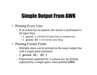 Simple Output From AWK
• Printing Every Line
– If an action has no pattern, the action is performed to
all input lines
• { print } will print all input lines to standard out
• { print $0 } will do the same thing
• Printing Certain Fields
– Multiple items can be printed on the same output line
with a single print statement
– { print $1, $3 }
– Expressions separated by a comma are, by default,
separated by a single space when printed (OFS)
 