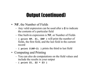 Output (continued)
• NF, the Number of Fields
– Any valid expression can be used after a $ to indicate
the contents of a particular field
– One built-in expression is NF, or Number of Fields
– { print NF, $1, $NF } will print the number of
fields, the first field, and the last field in the current
record
– { print $(NF-2) } prints the third to last field
• Computing and Printing
– You can also do computations on the field values and
include the results in your output
– { print $1, $2 * $3 }
 