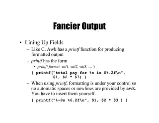 Fancier Output
• Lining Up Fields
– Like C, Awk has a printf function for producing
formatted output
– printf has the form
• printf( format, val1, val2, val3, … )
{ printf(“total pay for %s is $%.2fn”,
$1, $2 * $3) }
– When using printf, formatting is under your control so
no automatic spaces or newlines are provided by awk.
You have to insert them yourself.
{ printf(“%-8s %6.2fn”, $1, $2 * $3 ) }
 