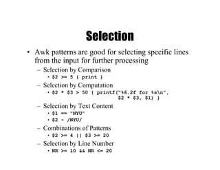 Selection
• Awk patterns are good for selecting specific lines
from the input for further processing
– Selection by Comparison
• $2 >= 5 { print }
– Selection by Computation
• $2 * $3 > 50 { printf(“%6.2f for %sn”,
$2 * $3, $1) }
– Selection by Text Content
• $1 == "NYU"
• $2 ~ /NYU/
– Combinations of Patterns
• $2 >= 4 || $3 >= 20
– Selection by Line Number
• NR >= 10 && NR <= 20
 