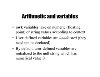 Arithmetic and variables
• awk variables take on numeric (floating
point) or string values according to context.
• User-defined variables are unadorned (they
need not be declared).
• By default, user-defined variables are
initialized to the null string which has
numerical value 0.
 