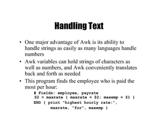 Handling Text
• One major advantage of Awk is its ability to
handle strings as easily as many languages handle
numbers
• Awk variables can hold strings of characters as
well as numbers, and Awk conveniently translates
back and forth as needed
• This program finds the employee who is paid the
most per hour:
# Fields: employee, payrate
$2 > maxrate { maxrate = $2; maxemp = $1 }
END { print “highest hourly rate:”,
maxrate, “for”, maxemp }
 