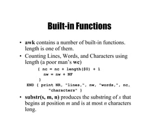 Built-in Functions
• awk contains a number of built-in functions.
length is one of them.
• Counting Lines, Words, and Characters using
length (a poor man’s wc)
{ nc = nc + length($0) + 1
nw = nw + NF
}
END { print NR, "lines,", nw, "words,", nc,
"characters" }
• substr(s, m, n) produces the substring of s that
begins at position m and is at most n characters
long.
 