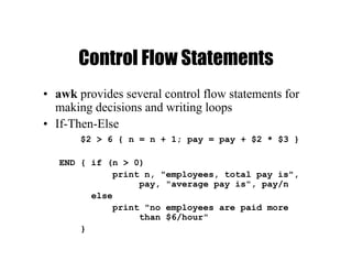 Control Flow Statements
• awk provides several control flow statements for
making decisions and writing loops
• If-Then-Else
$2 > 6 { n = n + 1; pay = pay + $2 * $3 }
END { if (n > 0)
print n, "employees, total pay is",
pay, "average pay is", pay/n
else
print "no employees are paid more
than $6/hour"
}
 