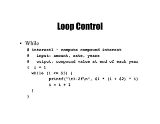 Loop Control
• While
# interest1 - compute compound interest
# input: amount, rate, years
# output: compound value at end of each year
{ i = 1
while (i <= $3) {
printf(“t%.2fn”, $1 * (1 + $2) ^ i)
i = i + 1
}
}
 