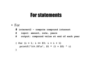 For statements
• For
# interest2 - compute compound interest
# input: amount, rate, years
# output: compound value at end of each year
{ for (i = 1; i <= $3; i = i + 1)
printf("t%.2fn", $1 * (1 + $2) ^ i)
}
 