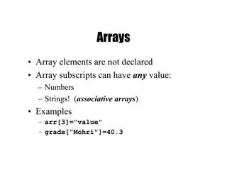 Arrays
• Array elements are not declared
• Array subscripts can have any value:
– Numbers
– Strings! (associative arrays)
• Examples
– arr[3]="value"
– grade[”Mohri"]=40.3
 