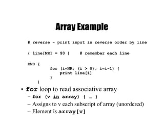 Array Example
# reverse - print input in reverse order by line
{ line[NR] = $0 } # remember each line
END {
for (i=NR; (i > 0); i=i-1) {
print line[i]
}
}
• for loop to read associative array
– for (v in array) { … }
– Assigns to v each subscript of array (unordered)
– Element is array[v]
 