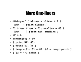 More One-liners
• /Mehryar/ { nlines = nlines + 1 }
END { print nlines }
• $1 > max { max = $1; maxline = $0 }
END { print max, maxline }
• NF > 0
• length($0) > 80
• { print NF, $0}
• { print $2, $1 }
• { temp = $1; $1 = $2; $2 = temp; print }
• { $2 = ""; print }
 