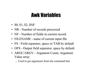 Awk Variables
• $0, $1, $2, $NF
• NR - Number of records processed
• NF - Number of fields in current record
• FILENAME - name of current input file
• FS - Field separator, space or TAB by default
• OFS - Output field separator, space by default
• ARGC/ARGV - Argument Count, Argument
Value array
– Used to get arguments from the command line
 