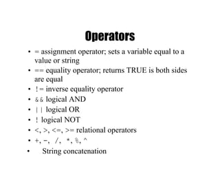 Operators
• = assignment operator; sets a variable equal to a
value or string
• == equality operator; returns TRUE is both sides
are equal
• != inverse equality operator
• && logical AND
• || logical OR
• ! logical NOT
• <, >, <=, >= relational operators
• +, -, /, *, %, ^
• String concatenation
 