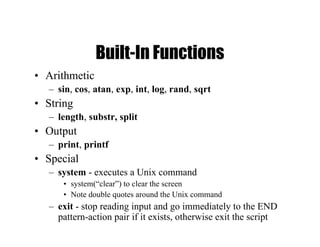 Built-In Functions
• Arithmetic
– sin, cos, atan, exp, int, log, rand, sqrt
• String
– length, substr, split
• Output
– print, printf
• Special
– system - executes a Unix command
• system(“clear”) to clear the screen
• Note double quotes around the Unix command
– exit - stop reading input and go immediately to the END
pattern-action pair if it exists, otherwise exit the script
 