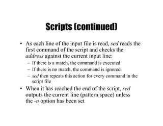 Scripts (continued)
• As each line of the input file is read, sed reads the
first command of the script and checks the
address against the current input line:
– If there is a match, the command is executed
– If there is no match, the command is ignored
– sed then repeats this action for every command in the
script file
• When it has reached the end of the script, sed
outputs the current line (pattern space) unless
the -n option has been set
 