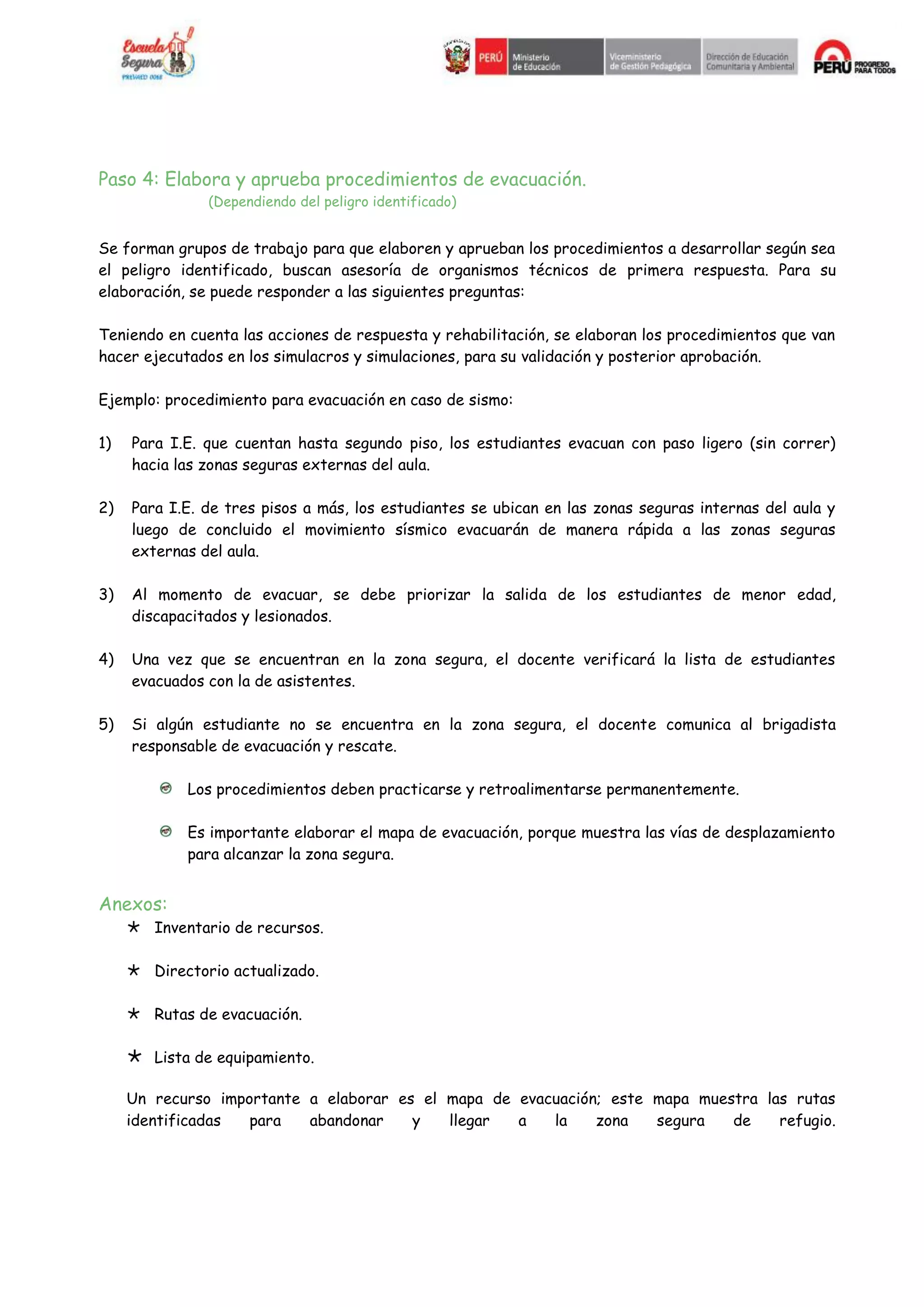 Paso 4: Elabora y aprueba procedimientos de evacuación.
(Dependiendo del peligro identificado)
Se forman grupos de trabajo para que elaboren y aprueban los procedimientos a desarrollar según sea
el peligro identificado, buscan asesoría de organismos técnicos de primera respuesta. Para su
elaboración, se puede responder a las siguientes preguntas:
Teniendo en cuenta las acciones de respuesta y rehabilitación, se elaboran los procedimientos que van
hacer ejecutados en los simulacros y simulaciones, para su validación y posterior aprobación.
Ejemplo: procedimiento para evacuación en caso de sismo:
1) Para I.E. que cuentan hasta segundo piso, los estudiantes evacuan con paso ligero (sin correr)
hacia las zonas seguras externas del aula.
2) Para I.E. de tres pisos a más, los estudiantes se ubican en las zonas seguras internas del aula y
luego de concluido el movimiento sísmico evacuarán de manera rápida a las zonas seguras
externas del aula.
3) Al momento de evacuar, se debe priorizar la salida de los estudiantes de menor edad,
discapacitados y lesionados.
4) Una vez que se encuentran en la zona segura, el docente verificará la lista de estudiantes
evacuados con la de asistentes.
5) Si algún estudiante no se encuentra en la zona segura, el docente comunica al brigadista
responsable de evacuación y rescate.
Los procedimientos deben practicarse y retroalimentarse permanentemente.
Es importante elaborar el mapa de evacuación, porque muestra las vías de desplazamiento
para alcanzar la zona segura.
Anexos:
Inventario de recursos.
Directorio actualizado.
Rutas de evacuación.
Lista de equipamiento.
Un recurso importante a elaborar es el mapa de evacuación; este mapa muestra las rutas
identificadas para abandonar y llegar a la zona segura de refugio.
 
