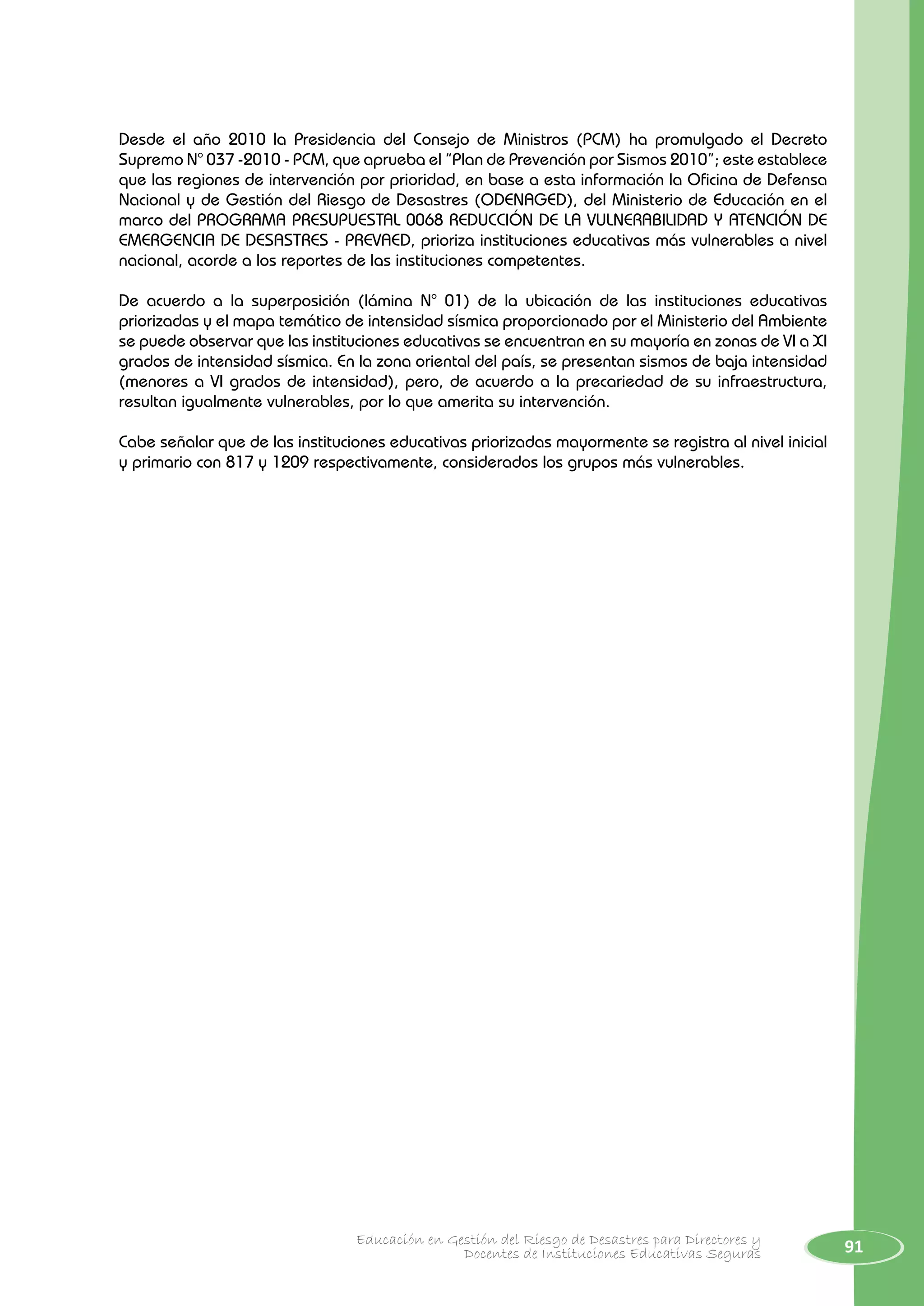 91Educación en Gestión del Riesgo de Desastres para Directores y
Docentes de Instituciones Educativas Seguras
Desde el año 2010 la Presidencia del Consejo de Ministros (PCM) ha promulgado el Decreto
Supremo N° 037 -2010 - PCM, que aprueba el “Plan de Prevención por Sismos 2010”; este establece
que las regiones de intervención por prioridad, en base a esta información la Oficina de Defensa
Nacional y de Gestión del Riesgo de Desastres (ODENAGED), del Ministerio de Educación en el
marco del PROGRAMA PRESUPUESTAL 0068 REDUCCIÓN DE LA VULNERABILIDAD Y ATENCIÓN DE
EMERGENCIA DE DESASTRES - PREVAED, prioriza instituciones educativas más vulnerables a nivel
nacional, acorde a los reportes de las instituciones competentes.
De acuerdo a la superposición (lámina N° 01) de la ubicación de las instituciones educativas
priorizadas y el mapa temático de intensidad sísmica proporcionado por el Ministerio del Ambiente
se puede observar que las instituciones educativas se encuentran en su mayoría en zonas de VI a XI
grados de intensidad sísmica. En la zona oriental del país, se presentan sismos de baja intensidad
(menores a VI grados de intensidad), pero, de acuerdo a la precariedad de su infraestructura,
resultan igualmente vulnerables, por lo que amerita su intervención.
Cabe señalar que de las instituciones educativas priorizadas mayormente se registra al nivel inicial
y primario con 817 y 1209 respectivamente, considerados los grupos más vulnerables.
 