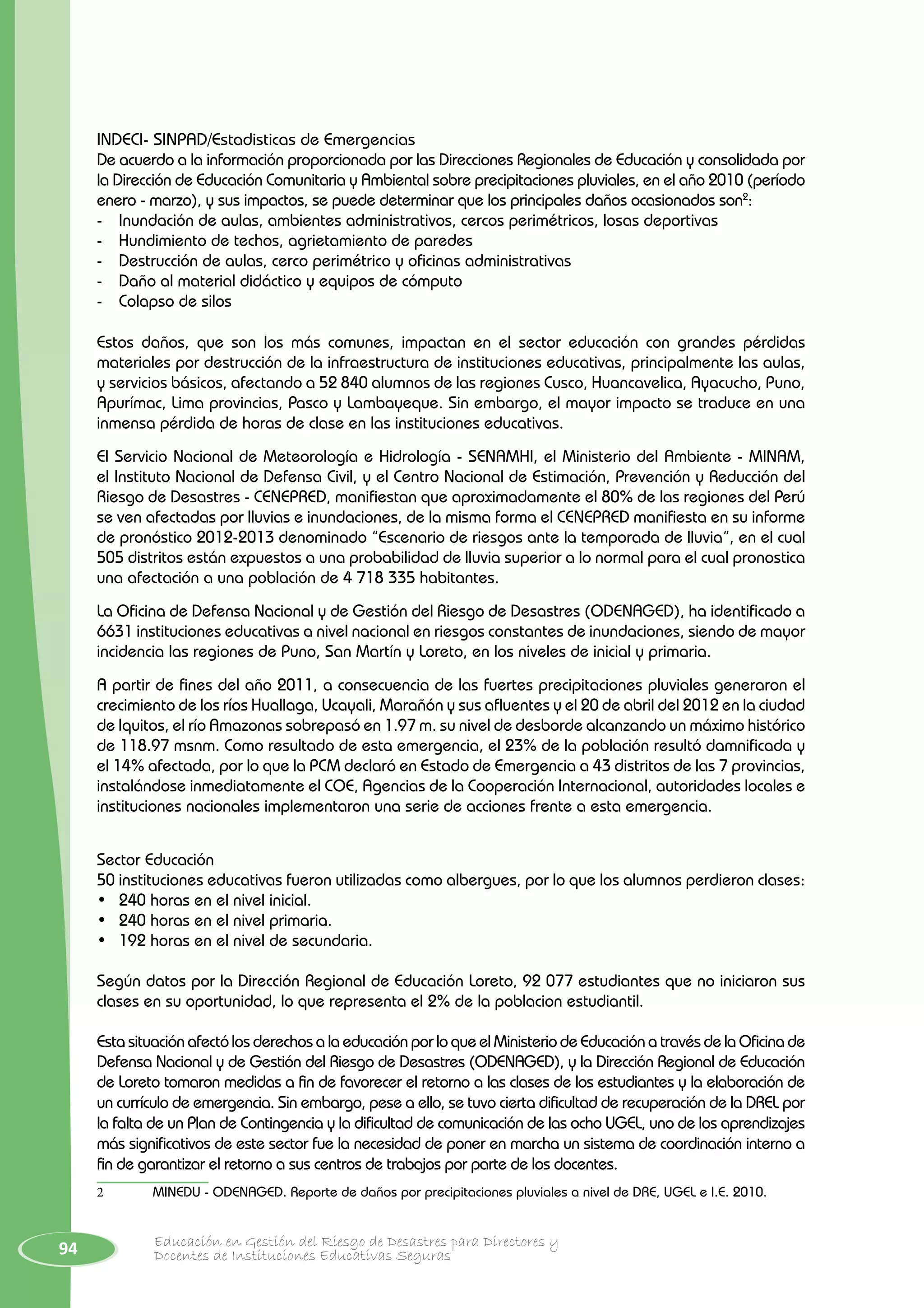 94 Educación en Gestión del Riesgo de Desastres para Directores y
Docentes de Instituciones Educativas Seguras
INDECI- SINPAD/Estadisticas de Emergencias
De acuerdo a la información proporcionada por las Direcciones Regionales de Educación y consolidada por
la Dirección de Educación Comunitaria y Ambiental sobre precipitaciones pluviales, en el año 2010 (período
enero - marzo), y sus impactos, se puede determinar que los principales daños ocasionados son2
:
-	 Inundación de aulas, ambientes administrativos, cercos perimétricos, losas deportivas
-	 Hundimiento de techos, agrietamiento de paredes
-	 Destrucción de aulas, cerco perimétrico y oficinas administrativas
-	 Daño al material didáctico y equipos de cómputo
-	 Colapso de silos
Estos daños, que son los más comunes, impactan en el sector educación con grandes pérdidas
materiales por destrucción de la infraestructura de instituciones educativas, principalmente las aulas,
y servicios básicos, afectando a 52 840 alumnos de las regiones Cusco, Huancavelica, Ayacucho, Puno,
Apurímac, Lima provincias, Pasco y Lambayeque. Sin embargo, el mayor impacto se traduce en una
inmensa pérdida de horas de clase en las instituciones educativas.
El Servicio Nacional de Meteorología e Hidrología - SENAMHI, el Ministerio del Ambiente - MINAM,
el Instituto Nacional de Defensa Civil, y el Centro Nacional de Estimación, Prevención y Reducción del
Riesgo de Desastres - CENEPRED, manifiestan que aproximadamente el 80% de las regiones del Perú
se ven afectadas por lluvias e inundaciones, de la misma forma el CENEPRED manifiesta en su informe
de pronóstico 2012-2013 denominado “Escenario de riesgos ante la temporada de lluvia”, en el cual
505 distritos están expuestos a una probabilidad de lluvia superior a lo normal para el cual pronostica
una afectación a una población de 4 718 335 habitantes.
La Oficina de Defensa Nacional y de Gestión del Riesgo de Desastres (ODENAGED), ha identificado a
6631 instituciones educativas a nivel nacional en riesgos constantes de inundaciones, siendo de mayor
incidencia las regiones de Puno, San Martín y Loreto, en los niveles de inicial y primaria.
A partir de fines del año 2011, a consecuencia de las fuertes precipitaciones pluviales generaron el
crecimiento de los ríos Huallaga, Ucayali, Marañón y sus afluentes y el 20 de abril del 2012 en la ciudad
de Iquitos, el río Amazonas sobrepasó en 1.97 m. su nivel de desborde alcanzando un máximo histórico
de 118.97 msnm. Como resultado de esta emergencia, el 23% de la población resultó damnificada y
el 14% afectada, por lo que la PCM declaró en Estado de Emergencia a 43 distritos de las 7 provincias,
instalándose inmediatamente el COE, Agencias de la Cooperación Internacional, autoridades locales e
instituciones nacionales implementaron una serie de acciones frente a esta emergencia.
Sector Educación
50 instituciones educativas fueron utilizadas como albergues, por lo que los alumnos perdieron clases:
•	 240 horas en el nivel inicial.
•	 240 horas en el nivel primaria.
•	 192 horas en el nivel de secundaria.
Según datos por la Dirección Regional de Educación Loreto, 92 077 estudiantes que no iniciaron sus
clases en su oportunidad, lo que representa el 2% de la poblacion estudiantil.
Esta situación afectó los derechos a la educación por lo que el Ministerio de Educación a través de la Oficina de
Defensa Nacional y de Gestión del Riesgo de Desastres (ODENAGED), y la Dirección Regional de Educación
de Loreto tomaron medidas a fin de favorecer el retorno a las clases de los estudiantes y la elaboración de
un currículo de emergencia. Sin embargo, pese a ello, se tuvo cierta dificultad de recuperación de la DREL por
la falta de un Plan de Contingencia y la dificultad de comunicación de las ocho UGEL, uno de los aprendizajes
más significativos de este sector fue la necesidad de poner en marcha un sistema de coordinación interno a
fin de garantizar el retorno a sus centros de trabajos por parte de los docentes.
2	 MINEDU - ODENAGED. Reporte de daños por precipitaciones pluviales a nivel de DRE, UGEL e I.E. 2010.
 