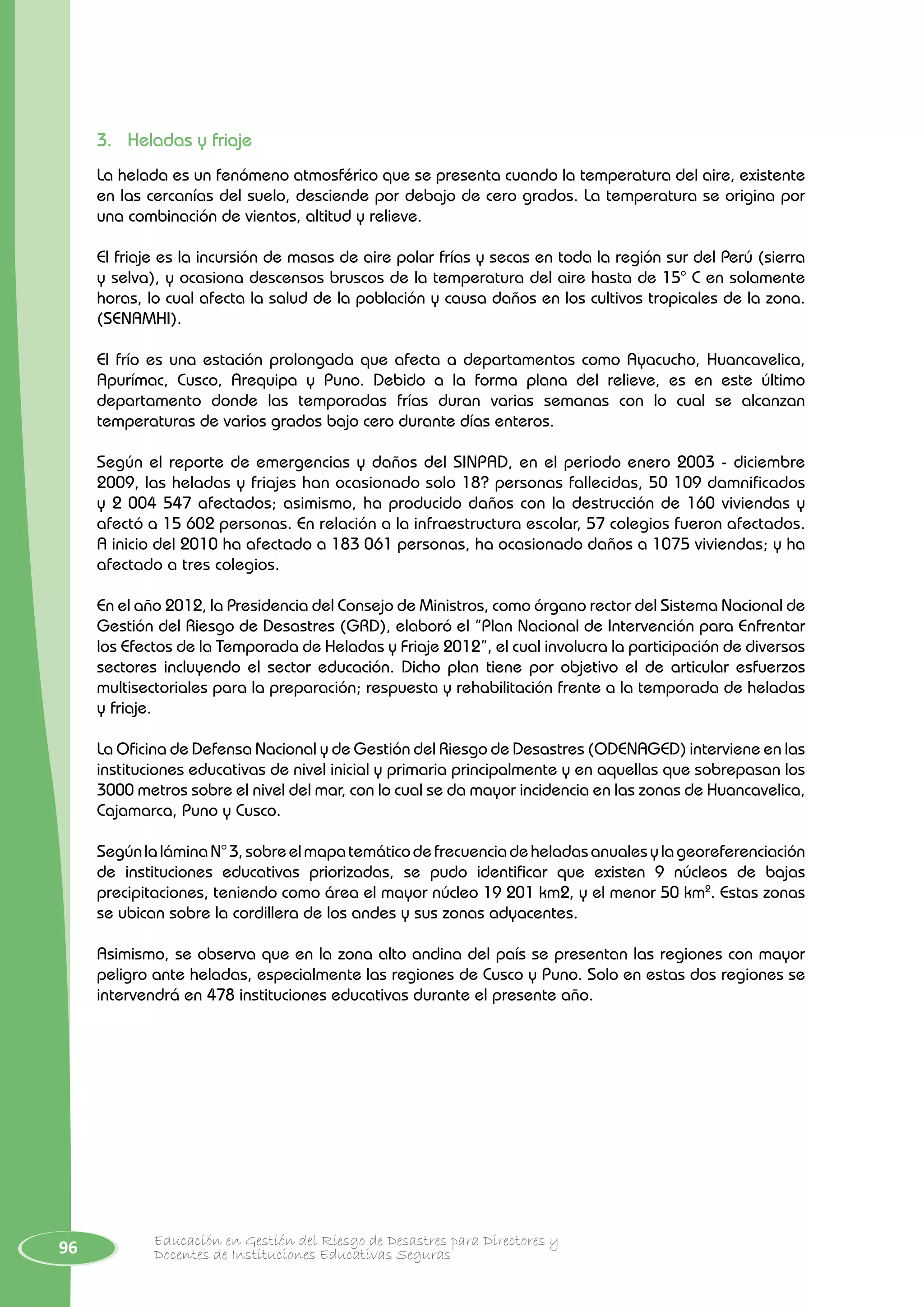 96 Educación en Gestión del Riesgo de Desastres para Directores y
Docentes de Instituciones Educativas Seguras
3.	 Heladas y friaje
La helada es un fenómeno atmosférico que se presenta cuando la temperatura del aire, existente
en las cercanías del suelo, desciende por debajo de cero grados. La temperatura se origina por
una combinación de vientos, altitud y relieve.
El friaje es la incursión de masas de aire polar frías y secas en toda la región sur del Perú (sierra
y selva), y ocasiona descensos bruscos de la temperatura del aire hasta de 15° C en solamente
horas, lo cual afecta la salud de la población y causa daños en los cultivos tropicales de la zona.
(SENAMHI).
El frío es una estación prolongada que afecta a departamentos como Ayacucho, Huancavelica,
Apurímac, Cusco, Arequipa y Puno. Debido a la forma plana del relieve, es en este último
departamento donde las temporadas frías duran varias semanas con lo cual se alcanzan
temperaturas de varios grados bajo cero durante días enteros.
Según el reporte de emergencias y daños del SINPAD, en el periodo enero 2003 - diciembre
2009, las heladas y friajes han ocasionado solo 18? personas fallecidas, 50 109 damnificados
y 2 004 547 afectados; asimismo, ha producido daños con la destrucción de 160 viviendas y
afectó a 15 602 personas. En relación a la infraestructura escolar, 57 colegios fueron afectados.
A inicio del 2010 ha afectado a 183 061 personas, ha ocasionado daños a 1075 viviendas; y ha
afectado a tres colegios.
En el año 2012, la Presidencia del Consejo de Ministros, como órgano rector del Sistema Nacional de
Gestión del Riesgo de Desastres (GRD), elaboró el “Plan Nacional de Intervención para Enfrentar
los Efectos de la Temporada de Heladas y Friaje 2012”, el cual involucra la participación de diversos
sectores incluyendo el sector educación. Dicho plan tiene por objetivo el de articular esfuerzos
multisectoriales para la preparación; respuesta y rehabilitación frente a la temporada de heladas
y friaje.
La Oficina de Defensa Nacional y de Gestión del Riesgo de Desastres (ODENAGED) interviene en las
instituciones educativas de nivel inicial y primaria principalmente y en aquellas que sobrepasan los
3000 metros sobre el nivel del mar, con lo cual se da mayor incidencia en las zonas de Huancavelica,
Cajamarca, Puno y Cusco.
SegúnlaláminaN°3,sobreelmapatemáticodefrecuenciadeheladasanualesylageoreferenciación
de instituciones educativas priorizadas, se pudo identificar que existen 9 núcleos de bajas
precipitaciones, teniendo como área el mayor núcleo 19 201 km2, y el menor 50 km2
. Estas zonas
se ubican sobre la cordillera de los andes y sus zonas adyacentes.
Asimismo, se observa que en la zona alto andina del país se presentan las regiones con mayor
peligro ante heladas, especialmente las regiones de Cusco y Puno. Solo en estas dos regiones se
intervendrá en 478 instituciones educativas durante el presente año.
 