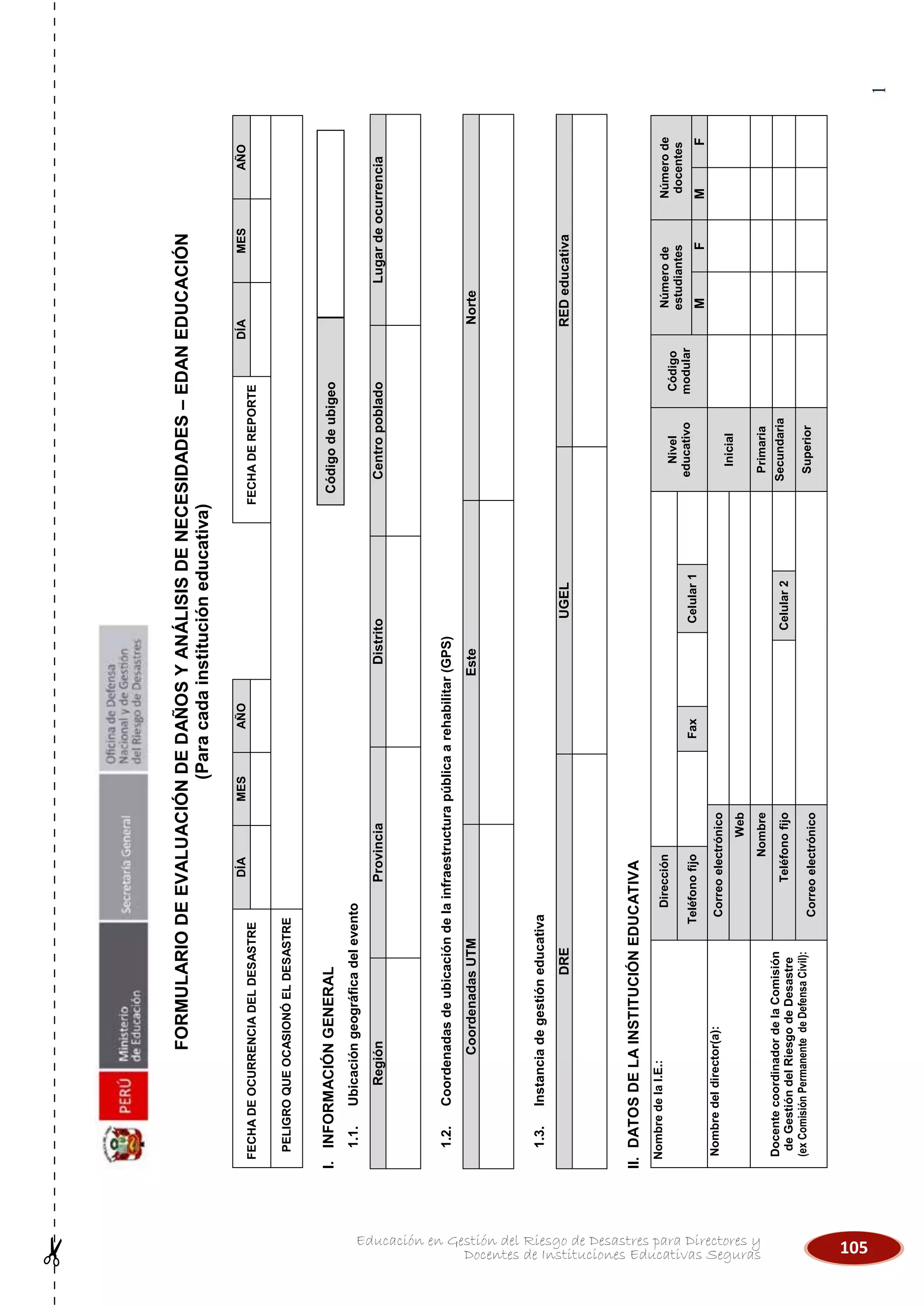 105Educación en Gestión del Riesgo de Desastres para Directores y
Docentes de Instituciones Educativas Seguras
1
FORMULARIODEEVALUACIÓNDEDAÑOSYANÁLISISDENECESIDADES–EDANEDUCACIÓN
(Paracadainstitucióneducativa)
FECHADEOCURRENCIADELDESASTRE
DÍAMESAÑO
FECHADEREPORTE
DÍAMESAÑO
PELIGROQUEOCASIONÓELDESASTRE
I.INFORMACIÓNGENERAL
1.1.Ubicacióngeográficadelevento
RegiónProvinciaDistritoCentropobladoLugardeocurrencia
1.2.Coordenadasdeubicacióndelainfraestructurapúblicaarehabilitar(GPS)
CoordenadasUTMEsteNorte
1.3.Instanciadegestióneducativa
DREUGELREDeducativa
II.DATOSDELAINSTITUCIÓNEDUCATIVA
NombredelaI.E.:Dirección
Nivel
educativo
Código
modular
Númerode
estudiantes
Númerode
docentes
TeléfonofijoFaxCelular1
MFMF
Nombredeldirector(a):Correoelectrónico
Inicial
Web
DocentecoordinadordelaComisión
deGestióndelRiesgodeDesastre
(exComisiónPermanentedeDefensaCivil):
NombrePrimaria
TeléfonofijoCelular2Secundaria
CorreoelectrónicoSuperior
Códigodeubigeo
 