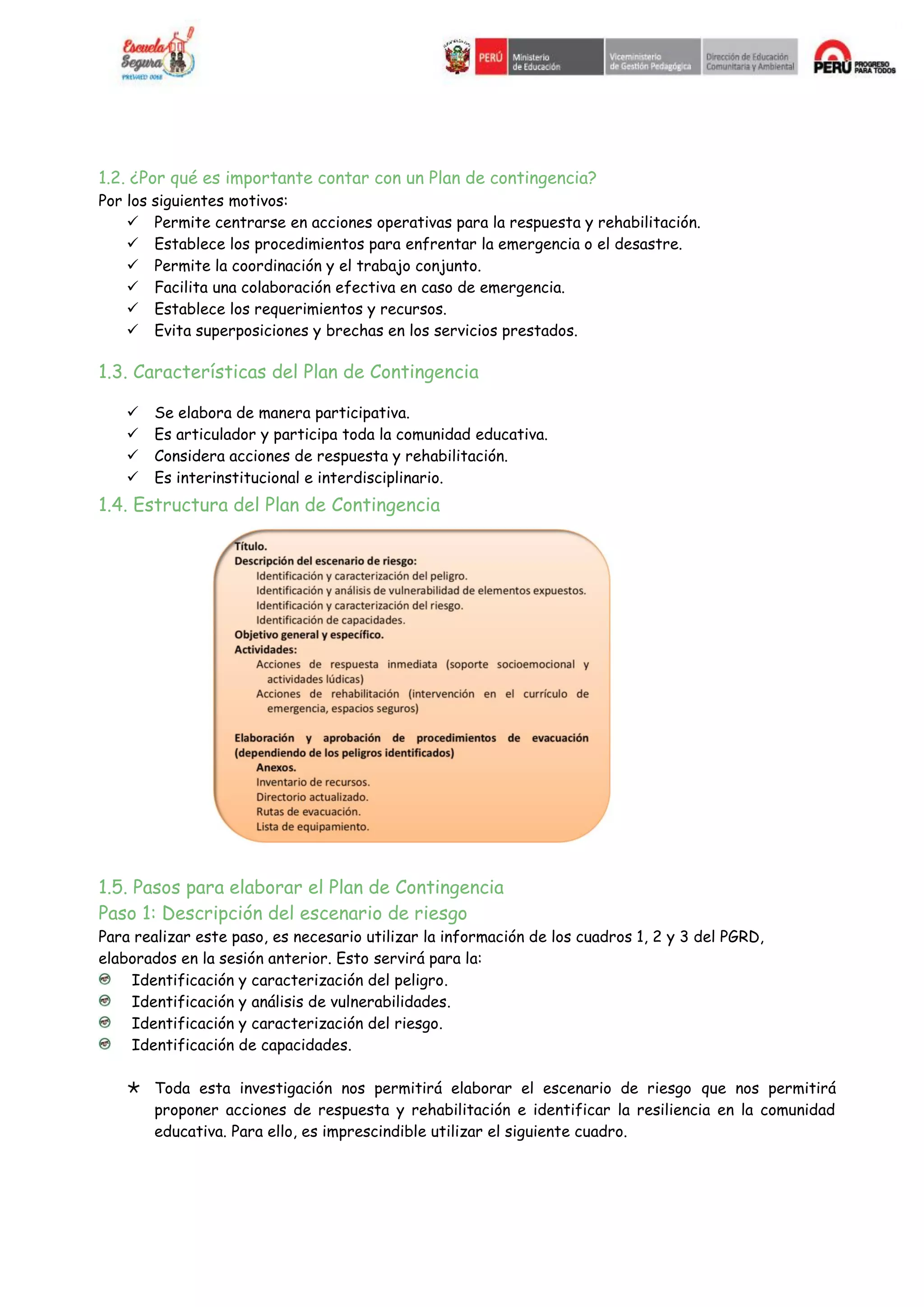 1.2. ¿Por qué es importante contar con un Plan de contingencia?
Por los siguientes motivos:
 Permite centrarse en acciones operativas para la respuesta y rehabilitación.
 Establece los procedimientos para enfrentar la emergencia o el desastre.
 Permite la coordinación y el trabajo conjunto.
 Facilita una colaboración efectiva en caso de emergencia.
 Establece los requerimientos y recursos.
 Evita superposiciones y brechas en los servicios prestados.
1.3. Características del Plan de Contingencia
 Se elabora de manera participativa.
 Es articulador y participa toda la comunidad educativa.
 Considera acciones de respuesta y rehabilitación.
 Es interinstitucional e interdisciplinario.
1.4. Estructura del Plan de Contingencia
1.5. Pasos para elaborar el Plan de Contingencia
Paso 1: Descripción del escenario de riesgo
Para realizar este paso, es necesario utilizar la información de los cuadros 1, 2 y 3 del PGRD,
elaborados en la sesión anterior. Esto servirá para la:
Identificación y caracterización del peligro.
Identificación y análisis de vulnerabilidades.
Identificación y caracterización del riesgo.
Identificación de capacidades.
Toda esta investigación nos permitirá elaborar el escenario de riesgo que nos permitirá
proponer acciones de respuesta y rehabilitación e identificar la resiliencia en la comunidad
educativa. Para ello, es imprescindible utilizar el siguiente cuadro.
 