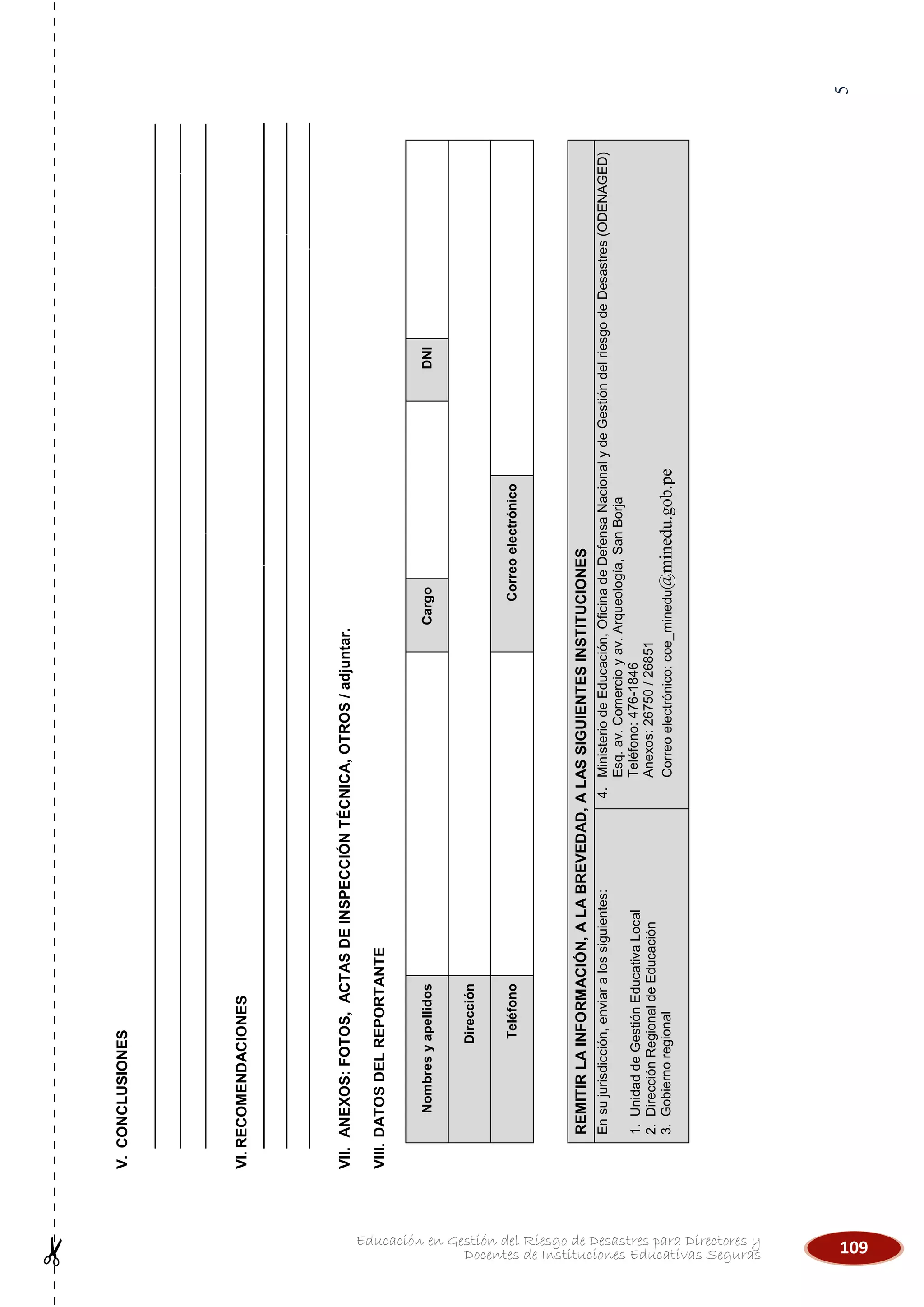 109Educación en Gestión del Riesgo de Desastres para Directores y
Docentes de Instituciones Educativas Seguras
5
V.CONCLUSIONES
_____________________________________________________________________________________________________________________________
_____________________________________________________________________________________________________________________________
_____________________________________________________________________________________________________________________________
VI.RECOMENDACIONES
___________________________________________________________________________________________________________________________________________
___________________________________________________________________________________________________________________________________________
___________________________________________________________________________________________________________________________________________
VII.ANEXOS:FOTOS,ACTASDEINSPECCIÓNTÉCNICA,OTROS/adjuntar.
VIII.DATOSDELREPORTANTE
NombresyapellidosCargoDNI
Dirección
TeléfonoCorreoelectrónico
REMITIRLAINFORMACIÓN,ALABREVEDAD,ALASSIGUIENTESINSTITUCIONES
Ensujurisdicción,enviaralossiguientes:
1.UnidaddeGestiónEducativaLocal
2.DirecciónRegionaldeEducación
3.Gobiernoregional
4.MinisteriodeEducación,OficinadeDefensaNacionalydeGestióndelriesgodeDesastres(ODENAGED)
Esq.av.Comercioyav.Arqueología,SanBorja
Teléfono:476-1846
Anexos:26750/26851
Correoelectrónico:coe_minedu@minedu.gob.pe
 