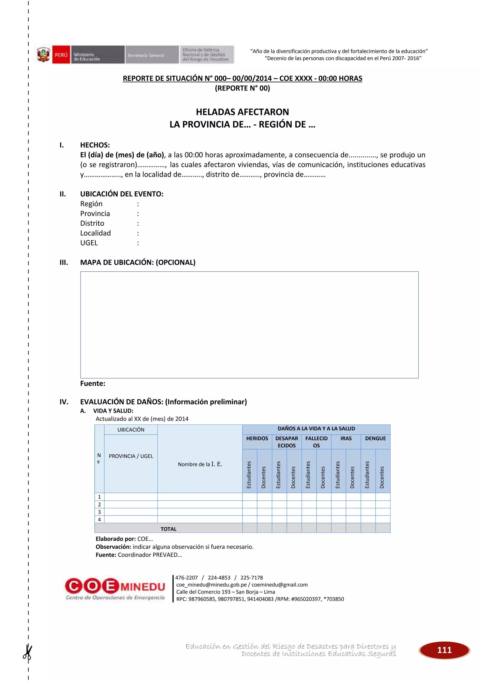 111Educación en Gestión del Riesgo de Desastres para Directores y
Docentes de Instituciones Educativas Seguras
“Año de la diversificación productiva y del fortalecimiento de la educación”
“Decenio de las personas con discapacidad en el Perú 2007- 2016”
476-2207 / 224-4853 / 225-7178
coe_minedu@minedu.gob.pe / coeminedu@gmail.com
Calle del Comercio 193 – San Borja – Lima
RPC: 987960585, 980797851, 941404083 /RPM: #965020397, *703850
REPORTE DE SITUACIÓN N° 000– 00/00/2014 – COE XXXX - 00:00 HORAS
(REPORTE N° 00)
HELADAS AFECTARON
LA PROVINCIA DE… - REGIÓN DE …
I. HECHOS:
El (día) de (mes) de (año), a las 00:00 horas aproximadamente, a consecuencia de...........…, se produjo un
(o se registraron)……………, las cuales afectaron viviendas, vías de comunicación, instituciones educativas
y……………….., en la localidad de……….., distrito de……….., provincia de…………
II. UBICACIÓN DEL EVENTO:
Región :
Provincia :
Distrito :
Localidad :
UGEL :
III. MAPA DE UBICACIÓN: (OPCIONAL)
Fuente:
IV. EVALUACIÓN DE DAÑOS: (Información preliminar)
A. VIDA Y SALUD:
Actualizado al XX de (mes) de 2014
Elaborado por: COE…
Observación: indicar alguna observación si fuera necesario.
Fuente: Coordinador PREVAED…
N
º
UBICACIÓN
Nombre de la I. E.
DAÑOS A LA VIDA Y A LA SALUD
PROVINCIA / UGEL
HERIDOS DESAPAR
ECIDOS
FALLECID
OS
IRAS DENGUE
Estudiantes
Docentes
Estudiantes
Docentes
Estudiantes
Docentes
Estudiantes
Docentes
Estudiantes
Docentes
1
2
3
4
TOTAL
 