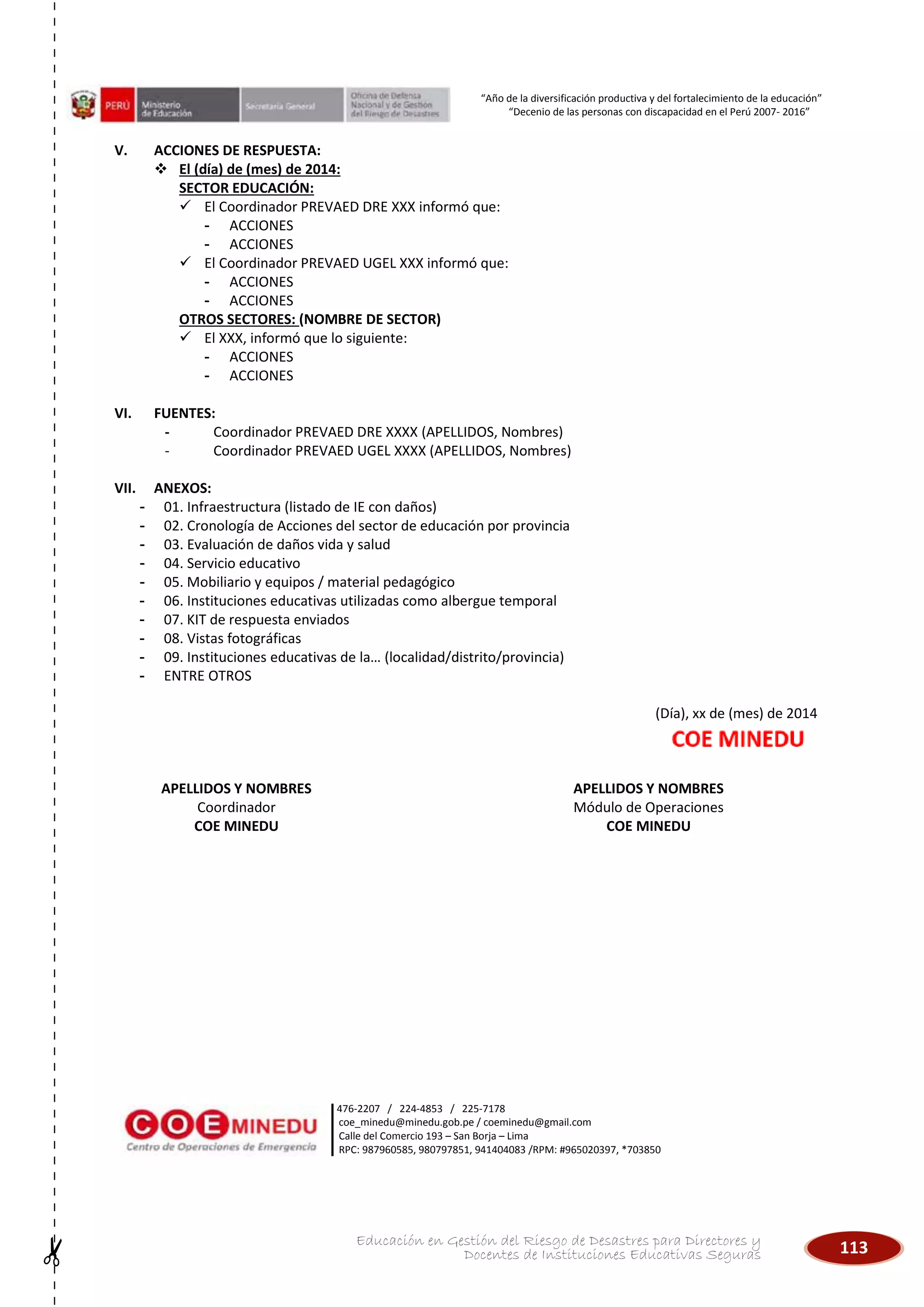 113Educación en Gestión del Riesgo de Desastres para Directores y
Docentes de Instituciones Educativas Seguras
“Año de la diversificación productiva y del fortalecimiento de la educación”
“Decenio de las personas con discapacidad en el Perú 2007- 2016”
476-2207 / 224-4853 / 225-7178
coe_minedu@minedu.gob.pe / coeminedu@gmail.com
Calle del Comercio 193 – San Borja – Lima
RPC: 987960585, 980797851, 941404083 /RPM: #965020397, *703850
V. ACCIONES DE RESPUESTA:
 El (día) de (mes) de 2014:
SECTOR EDUCACIÓN:
 El Coordinador PREVAED DRE XXX informó que:
- ACCIONES
- ACCIONES
 El Coordinador PREVAED UGEL XXX informó que:
- ACCIONES
- ACCIONES
OTROS SECTORES: (NOMBRE DE SECTOR)
 El XXX, informó que lo siguiente:
- ACCIONES
- ACCIONES
VI. FUENTES:
- Coordinador PREVAED DRE XXXX (APELLIDOS, Nombres)
- Coordinador PREVAED UGEL XXXX (APELLIDOS, Nombres)
VII. ANEXOS:
- 01. Infraestructura (listado de IE con daños)
- 02. Cronología de Acciones del sector de educación por provincia
- 03. Evaluación de daños vida y salud
- 04. Servicio educativo
- 05. Mobiliario y equipos / material pedagógico
- 06. Instituciones educativas utilizadas como albergue temporal
- 07. KIT de respuesta enviados
- 08. Vistas fotográficas
- 09. Instituciones educativas de la… (localidad/distrito/provincia)
- ENTRE OTROS
(Día), xx de (mes) de 2014
APELLIDOS Y NOMBRES APELLIDOS Y NOMBRES
Coordinador Módulo de Operaciones
COE MINEDU COE MINEDU
 